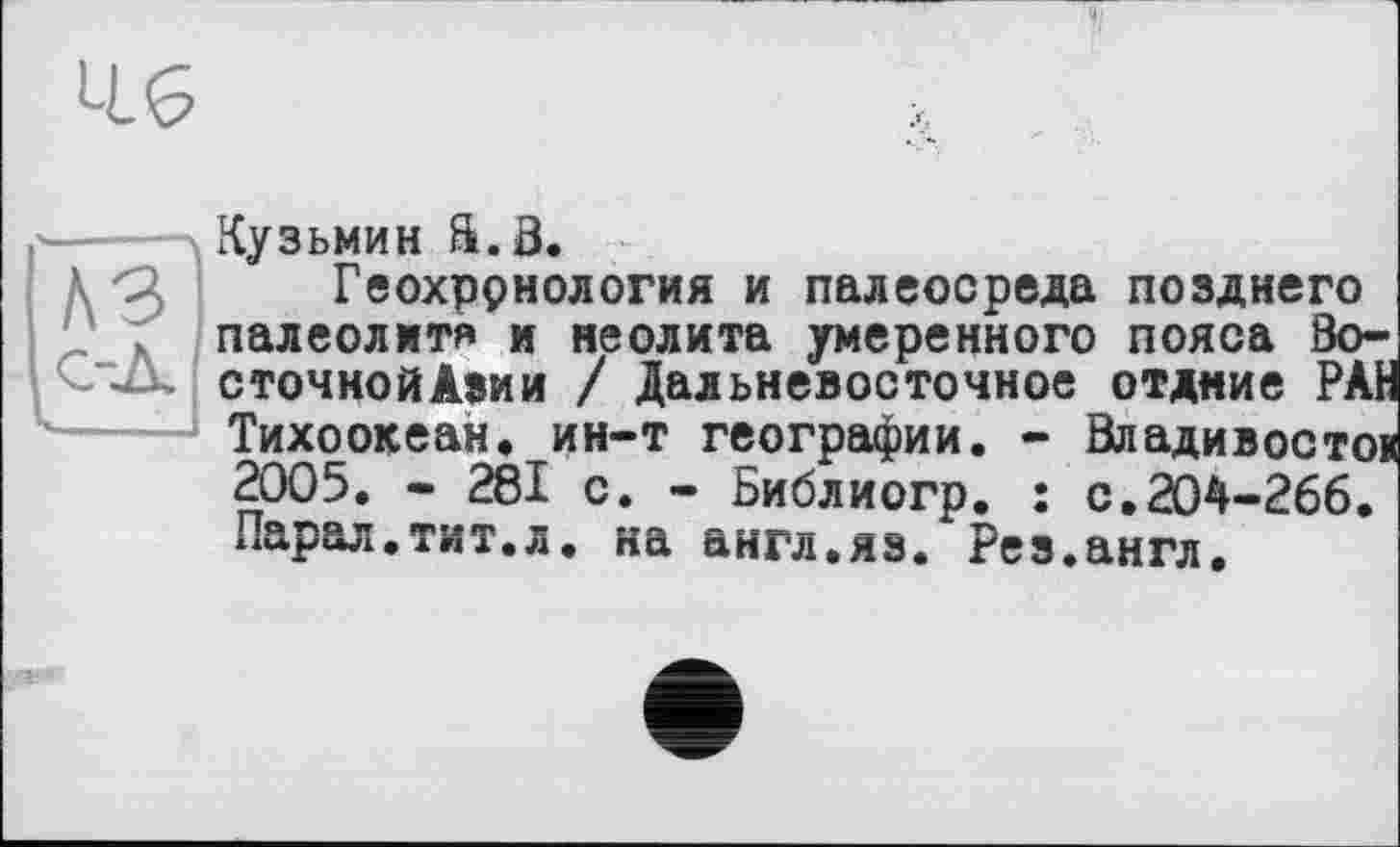 ﻿4.G
Кузьмин â.a.
Геохррнология и палеосреда позднего палеолит* и неолита умеренного пояса Во-сточнойАзии / Дальневосточное отдние РАН Тихоокеан. ин-т географии. - Владивосток 2005. - 281 с. - Библиогр. : с.204-266. Парал.тит.л. на англ.яз. Рез.англ.